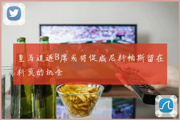 皇马追逐B席或将促成尼科帕斯留在科莫的机会