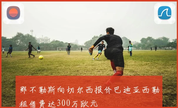 那不勒斯向切尔西报价巴迪亚西勒租借费达300万欧元