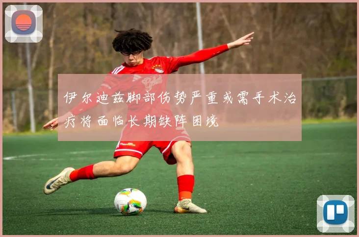 伊尔迪兹脚部伤势严重或需手术治疗将面临长期缺阵困境