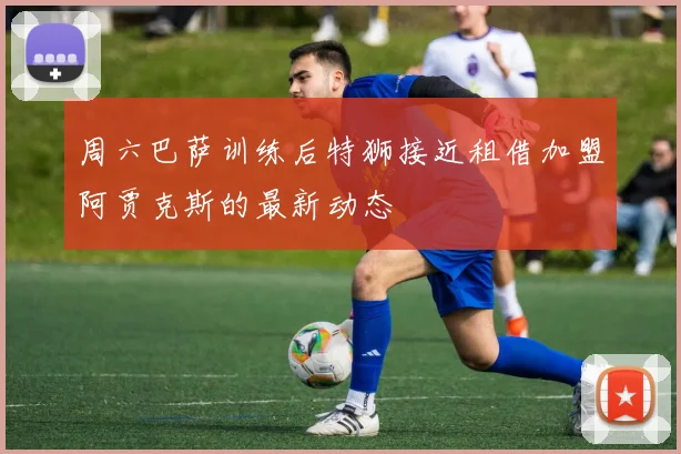 周六巴萨训练后特狮接近租借加盟阿贾克斯的最新动态