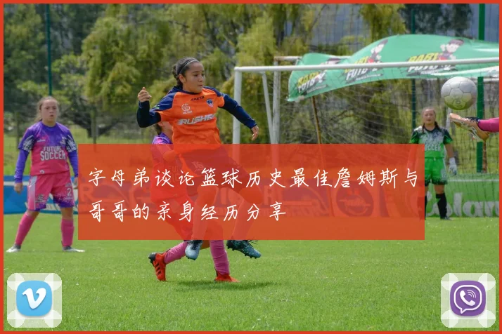字母弟谈论篮球历史最佳詹姆斯与哥哥的亲身经历分享