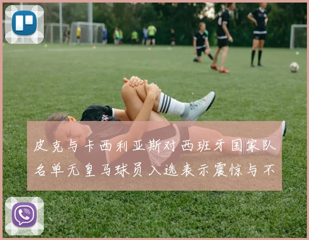 皮克与卡西利亚斯对西班牙国家队名单无皇马球员入选表示震惊与不解