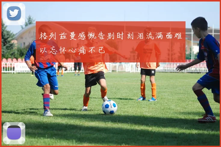 格列兹曼感慨告别时刻泪流满面难以忘怀心痛不已