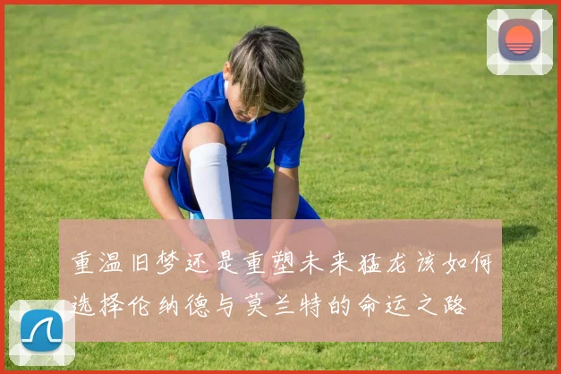 重温旧梦还是重塑未来猛龙该如何选择伦纳德与莫兰特的命运之路