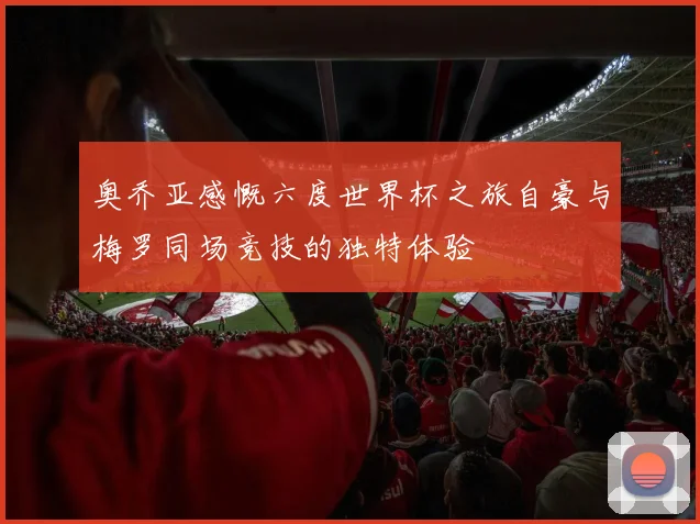 奥乔亚感慨六度世界杯之旅自豪与梅罗同场竞技的独特体验