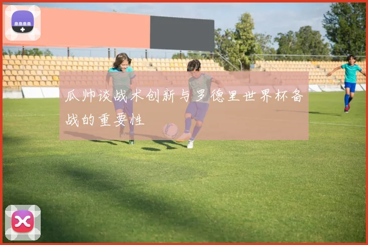 瓜帅谈战术创新与罗德里世界杯备战的重要性