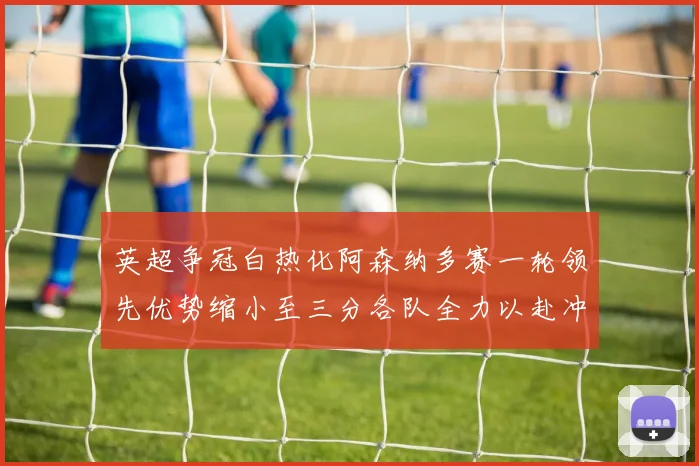 英超争冠白热化阿森纳多赛一轮领先优势缩小至三分各队全力以赴冲刺阶段