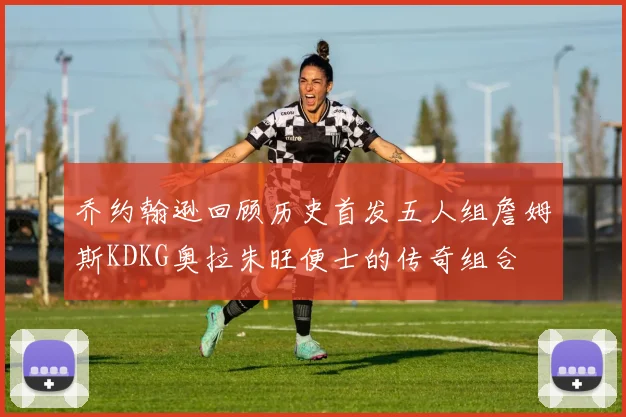 乔约翰逊回顾历史首发五人组詹姆斯KDKG奥拉朱旺便士的传奇组合