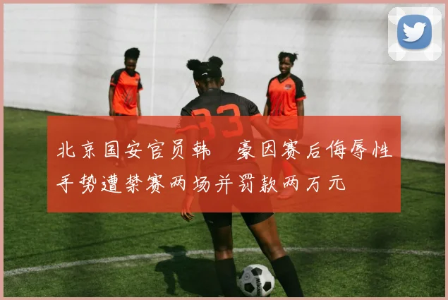 北京国安官员韩瑀豪因赛后侮辱性手势遭禁赛两场并罚款两万元