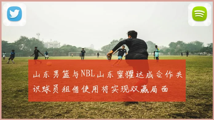 山东男篮与NBL山东蜜獾达成合作共识球员租借使用将实现双赢局面