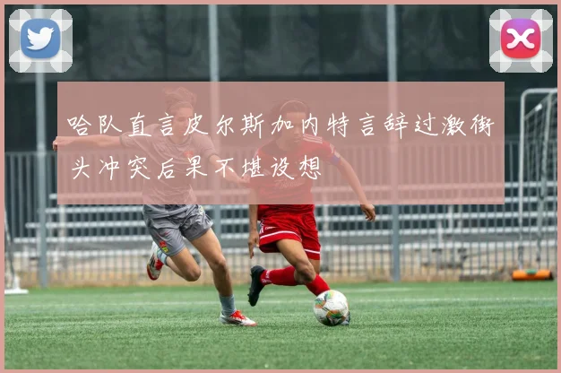 哈队直言皮尔斯加内特言辞过激街头冲突后果不堪设想