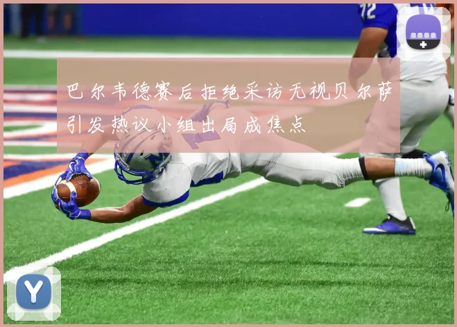 巴尔韦德赛后拒绝采访无视贝尔萨引发热议小组出局成焦点