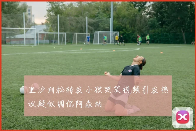 里沙利松转发小孩哭笑视频引发热议疑似调侃阿森纳