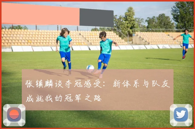 张镇麟谈夺冠感受:新体系与队友成就我的冠军之路