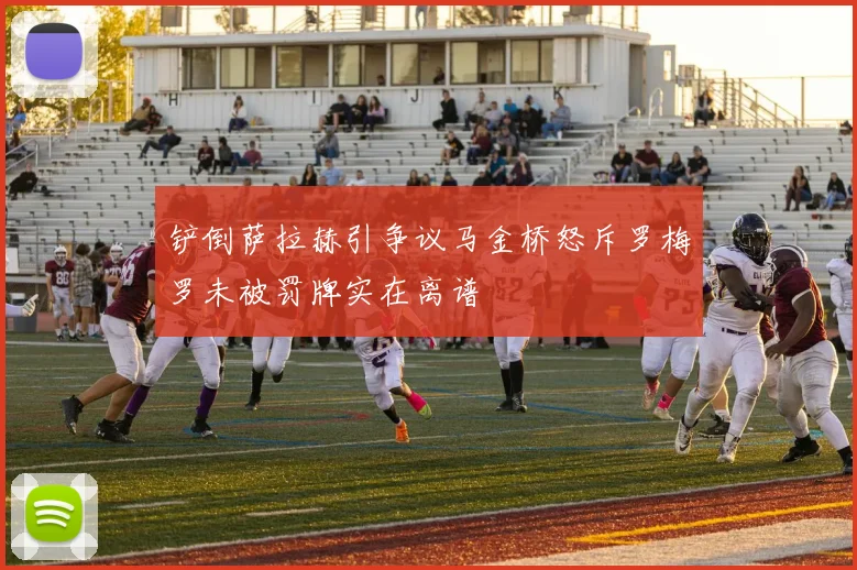 铲倒萨拉赫引争议马金桥怒斥罗梅罗未被罚牌实在离谱