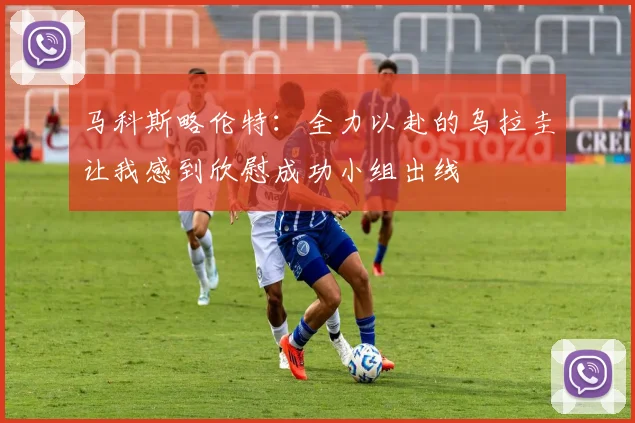 马科斯略伦特:全力以赴的乌拉圭让我感到欣慰成功小组出线