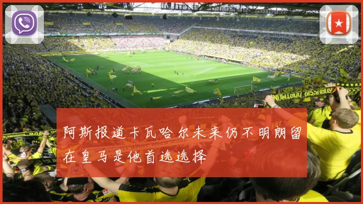 阿斯报道卡瓦哈尔未来仍不明朗留在皇马是他首选选择