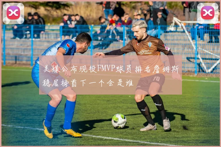 美媒公布现役FMVP球员排名詹姆斯稳居榜首下一个会是谁