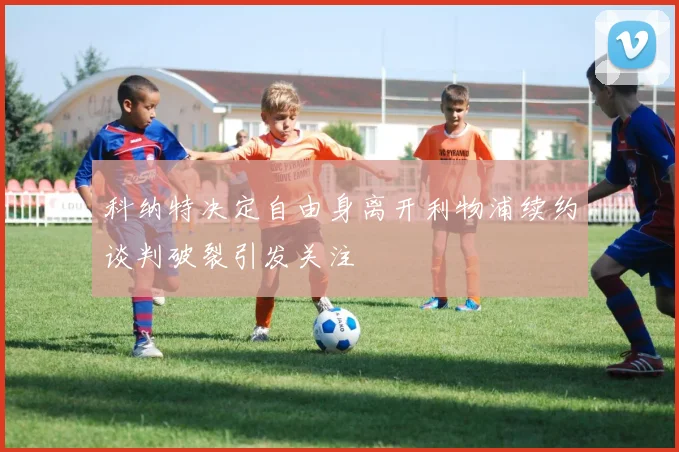 科纳特决定自由身离开利物浦续约谈判破裂引发关注