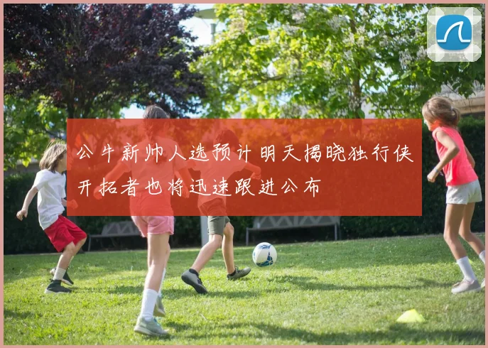 公牛新帅人选预计明天揭晓独行侠开拓者也将迅速跟进公布