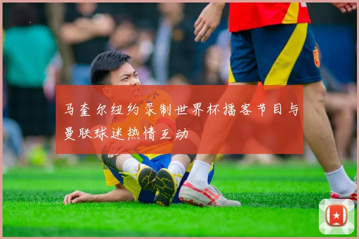 马奎尔纽约录制世界杯播客节目与曼联球迷热情互动