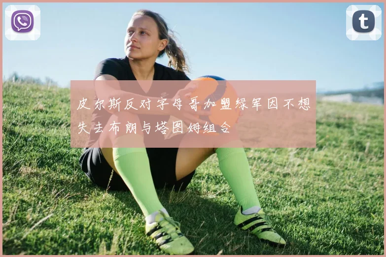 皮尔斯反对字母哥加盟绿军因不想失去布朗与塔图姆组合