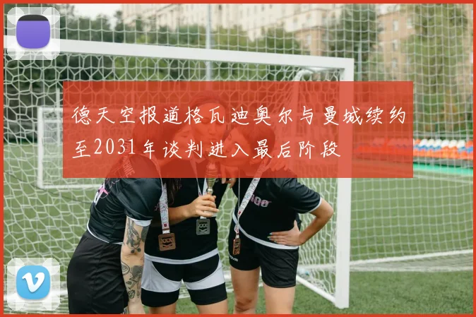 德天空报道格瓦迪奥尔与曼城续约至2031年谈判进入最后阶段