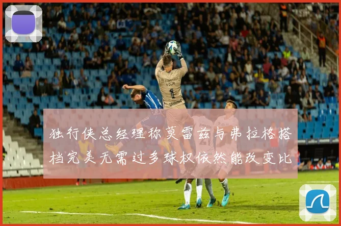 独行侠总经理称莫雷兹与弗拉格搭档完美无需过多球权依然能改变比赛局势