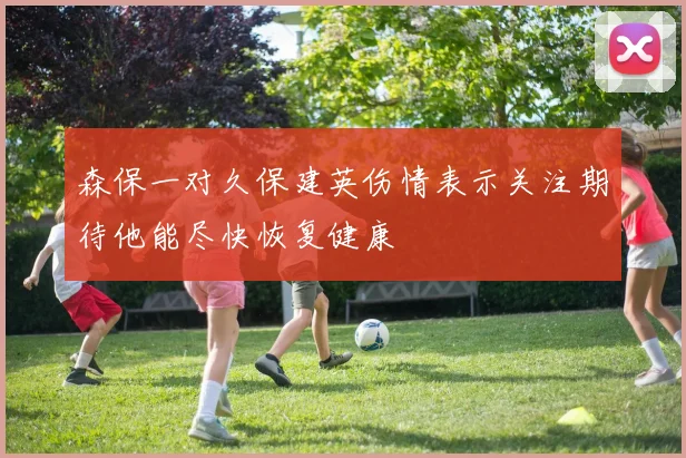 森保一对久保建英伤情表示关注期待他能尽快恢复健康