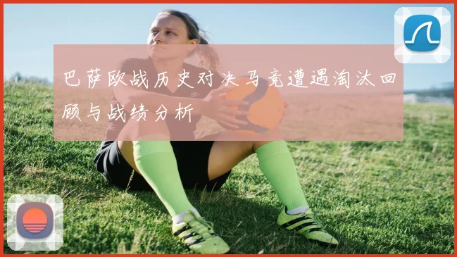 巴萨欧战历史对决马竞遭遇淘汰回顾与战绩分析