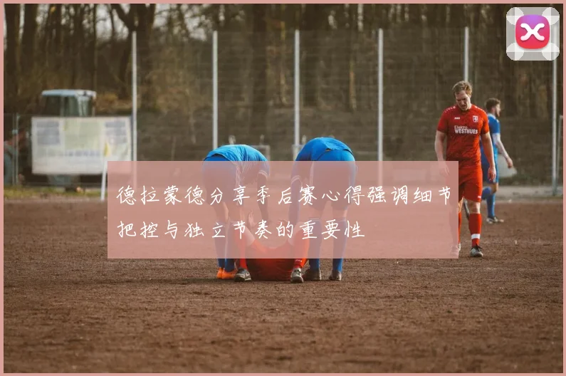 德拉蒙德分享季后赛心得强调细节把控与独立节奏的重要性