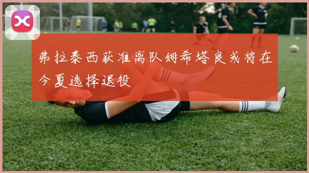 弗拉泰西获准离队姆希塔良或将在今夏选择退役