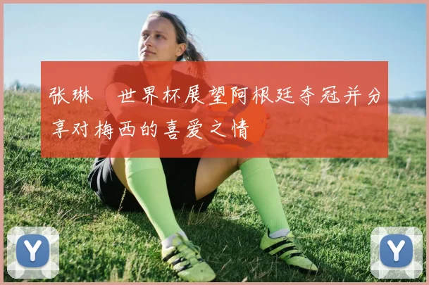 张琳芃世界杯展望阿根廷夺冠并分享对梅西的喜爱之情