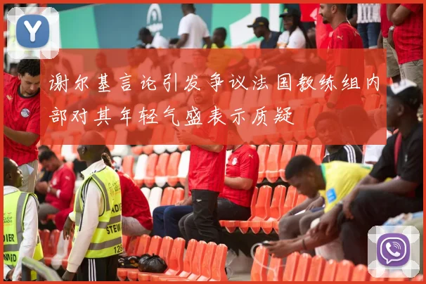 谢尔基言论引发争议法国教练组内部对其年轻气盛表示质疑