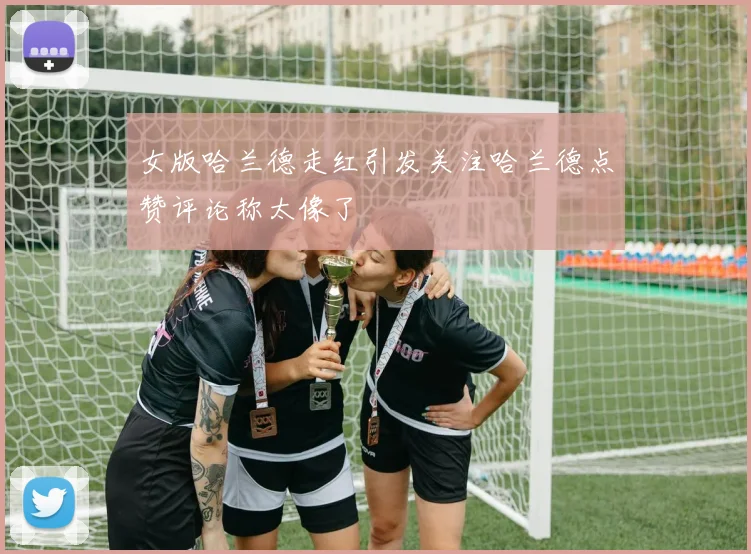 女版哈兰德走红引发关注哈兰德点赞评论称太像了