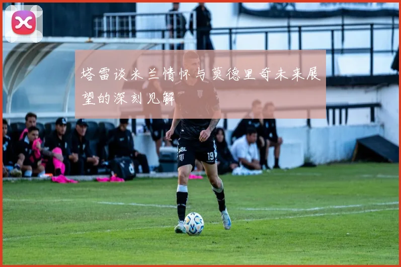 塔雷谈米兰情怀与莫德里奇未来展望的深刻见解