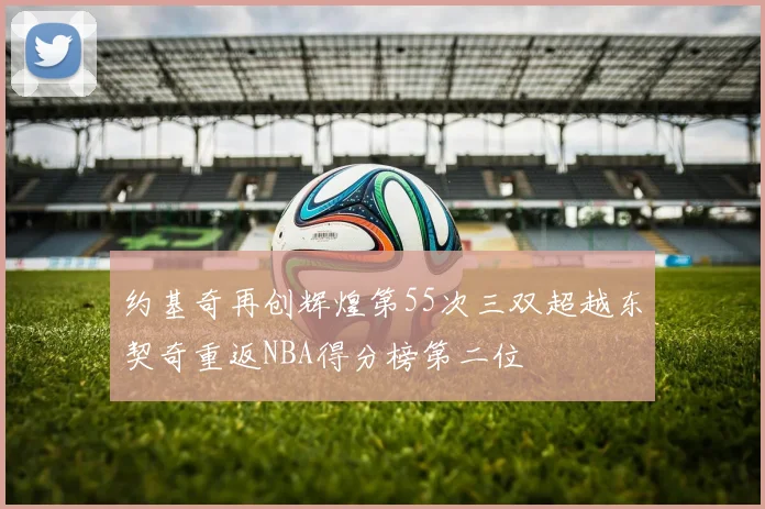 约基奇再创辉煌第55次三双超越东契奇重返NBA得分榜第二位