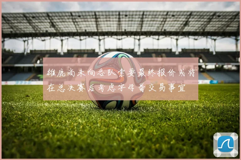 雄鹿尚未向各队索要最终报价或将在总决赛后考虑字母哥交易事宜