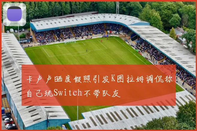 卡卢卢晒度假照引发K图拉姆调侃称自己玩Switch不带队友